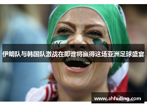 伊朗队与韩国队激战在即谁将赢得这场亚洲足球盛宴