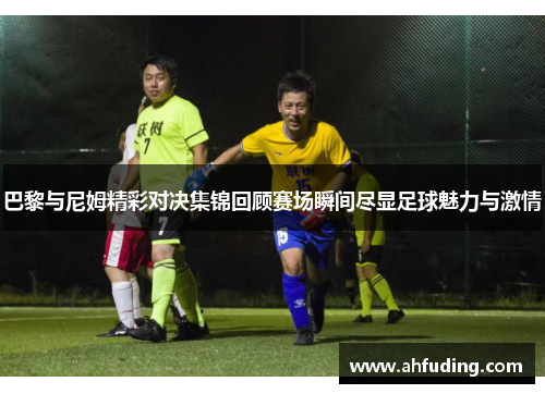 巴黎与尼姆精彩对决集锦回顾赛场瞬间尽显足球魅力与激情