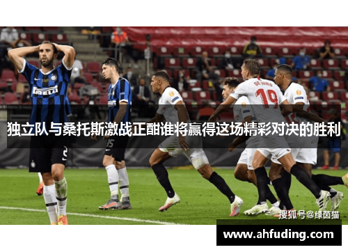 独立队与桑托斯激战正酣谁将赢得这场精彩对决的胜利
