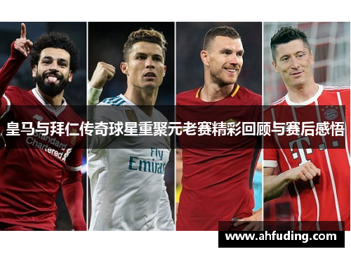 皇马与拜仁传奇球星重聚元老赛精彩回顾与赛后感悟