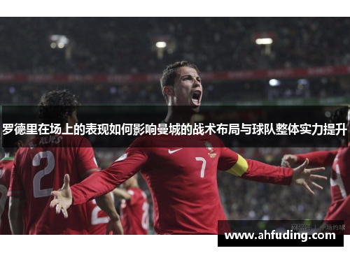 罗德里在场上的表现如何影响曼城的战术布局与球队整体实力提升