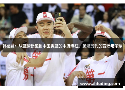 韩德君：从篮球新星到中国男篮的中流砥柱，见证时代的变迁与荣耀