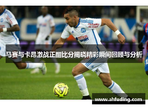 马赛与卡昂激战正酣比分揭晓精彩瞬间回顾与分析
