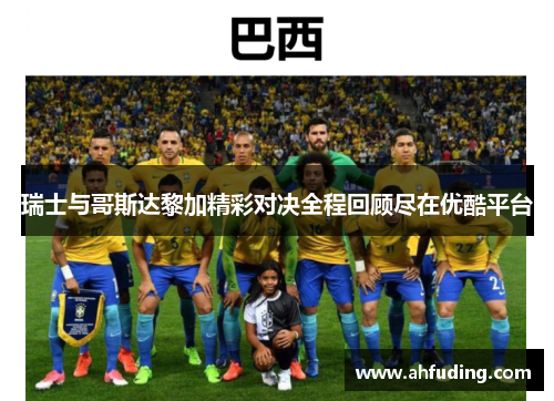 瑞士与哥斯达黎加精彩对决全程回顾尽在优酷平台