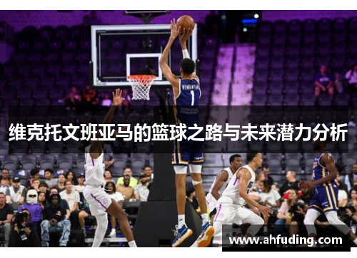 维克托文班亚马的篮球之路与未来潜力分析