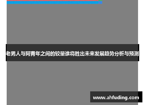 老男人与阿青年之间的较量谁将胜出未来发展趋势分析与预测